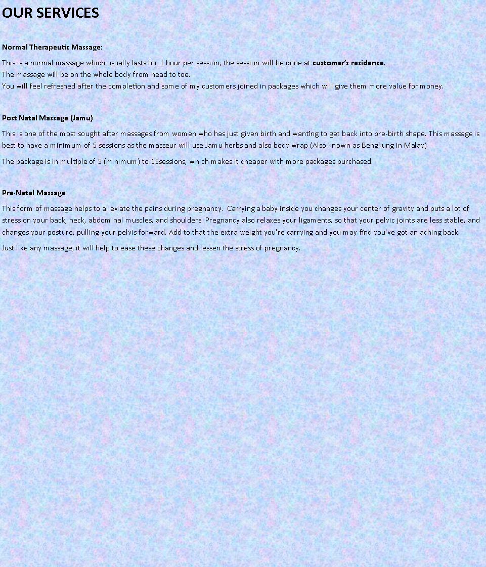 Text Box: OUR SERVICES
Normal Therapeutic Massage:This is a normal massage which usually lasts for 1 hour per session, the session will be done at customer�s residence.
The massage will be on the whole body from head to toe.
You will feel refreshed after the completion and some of my customers joined in packages which will give them more value for money.Post Natal Massage (Jamu)This is one of the most sought after massages from women who has just given birth and wanting to get back into pre-birth shape. This massage is best to have a minimum of 5 sessions as the masseur will use Jamu herbs and also body wrap (Also known as Bengkung in Malay)The package is in multiple of 5 (minimum) to 15sessions, which makes it cheaper with more packages purchased.Pre-Natal MassageThis form of massage helps to alleviate the pains during pregnancy.  Carrying a baby inside you changes your center of gravity and puts a lot of stress on your back, neck, abdominal muscles, and shoulders. Pregnancy also relaxes your ligaments, so that your pelvic joints are less stable, and changes your posture, pulling your pelvis forward. Add to that the extra weight you're carrying and you may find you've got an aching back.Just like any massage, it will help to ease these changes and lessen the stress of pregnancy.