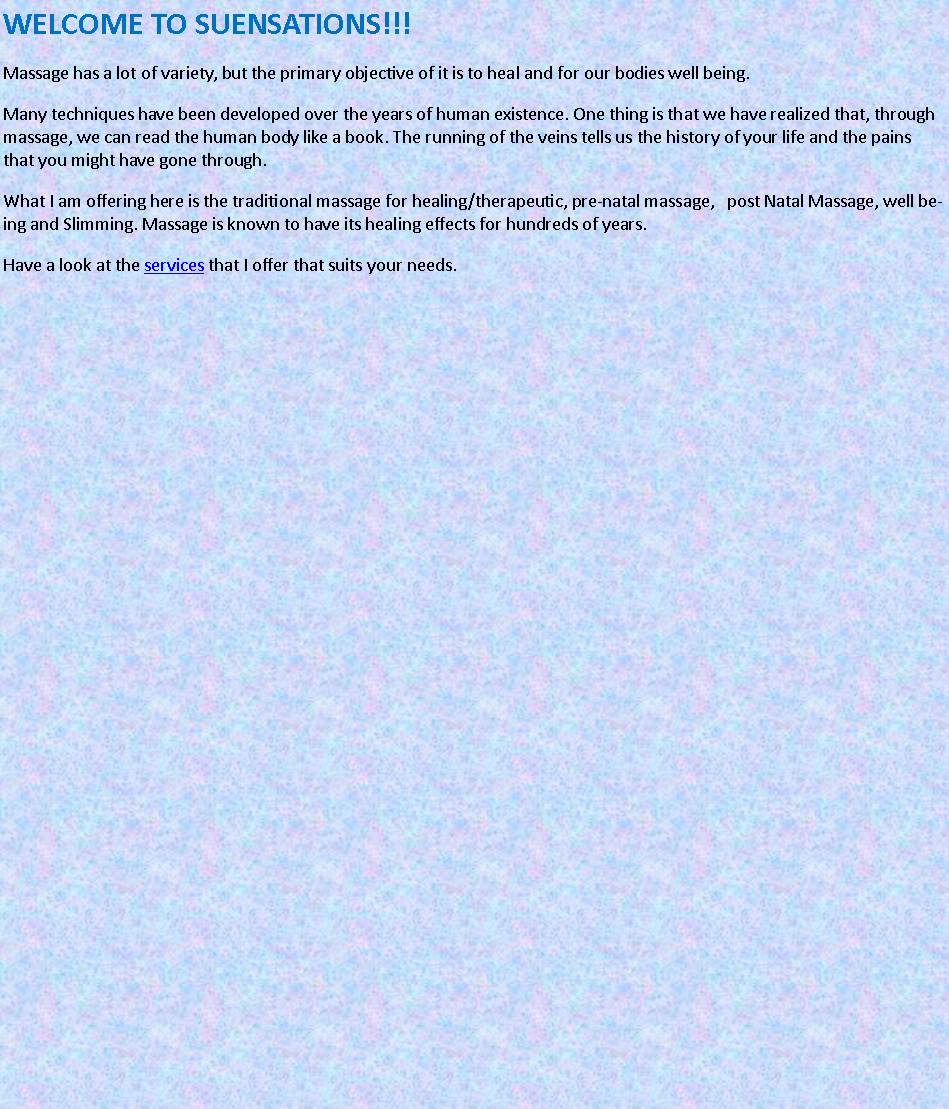Text Box: WELCOME TO SUENSATIONS!!!Massage has a lot of variety, but the primary objective of it is to heal and for our bodies well being.Many techniques have been developed over the years of human existence. One thing is that we have realized that, through massage, we can read the human body like a book. The running of the veins tells us the history of your life and the pains that you might have gone through.What I am offering here is the traditional massage for healing/therapeutic, pre-natal massage,   post Natal Massage, well being and Slimming. Massage is known to have its healing effects for hundreds of years.Have a look at the services that I offer that suits your needs.