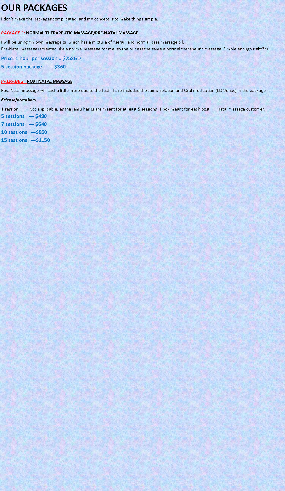 Text Box: OUR PACKAGES
I don�t make the packages complicated, and my concept is to make things simple.

PACKAGE ! : NORMAL THERAPEUTIC MASSAGE/PRE-NATAL MASSAGEI will be using my own massage oil which has a mixture of �serai� and normal base massage oil.
Pre-Natal massage is treated like a normal massage for me, so the price is the same a normal therapeutic massage. Simple enough right? :)Price: 1 hour per session = $75SGD
5 session package     � $360

PACKAGE 2:  POST NATAL MASSAGEPost Natal massage will cost a little more due to the fact I have included the Jamu Selapan and Oral medication (LD Venus) in the package.Price information:1 session      �Not applicable, as the jamu herbs are meant for at least 5 sessions, 1 box meant for each post       natal massage customer.
5 sessions    � $480
7 sessions    � $640
10 sessions   �$850
15 sessions   �$1150

