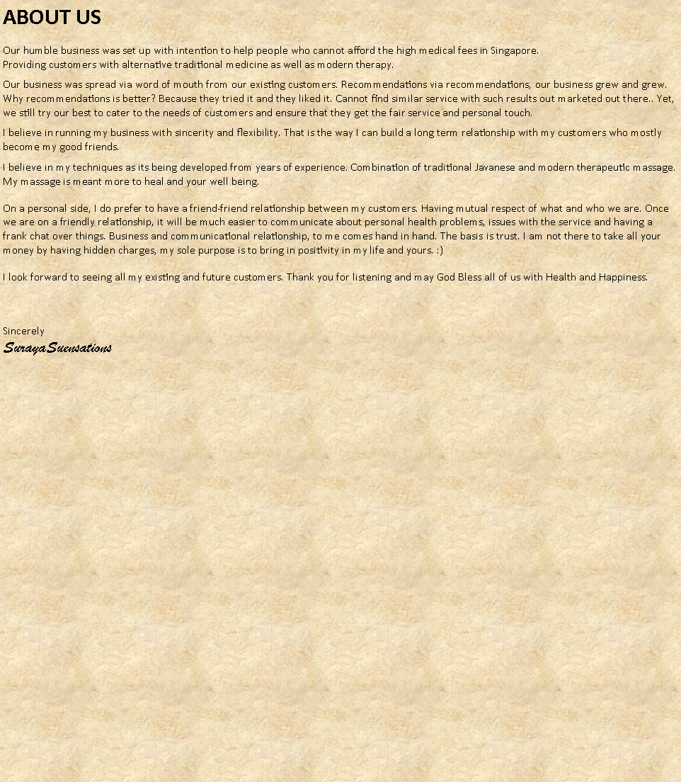 Text Box: ABOUT USOur humble business was set up with intention to help people who cannot afford the high medical fees in Singapore.
Providing customers with alternative traditional medicine as well as modern therapy.Our business was spread via word of mouth from our existing customers. Recommendations via recommendations, our business grew and grew. Why recommendations is better? Because they tried it and they liked it. Cannot find similar service with such results out marketed out there.. Yet, we still try our best to cater to the needs of customers and ensure that they get the fair service and personal touch.I believe in running my business with sincerity and flexibility. That is the way I can build a long term relationship with my customers who mostly become my good friends. I believe in my techniques as its being developed from years of experience. Combination of traditional Javanese and modern therapeutic massage. My massage is meant more to heal and your well being.On a personal side, I do prefer to have a friend-friend relationship between my customers. Having mutual respect of what and who we are. Once we are on a friendly relationship, it will be much easier to communicate about personal health problems, issues with the service and having a frank chat over things. Business and communicational relationship, to me comes hand in hand. The basis is trust. I am not there to take all your money by having hidden charges, my sole purpose is to bring in positivity in my life and yours. :)I look forward to seeing all my existing and future customers. Thank you for listening and may God Bless all of us with Health and Happiness.Sincerely
SurayaSuensations