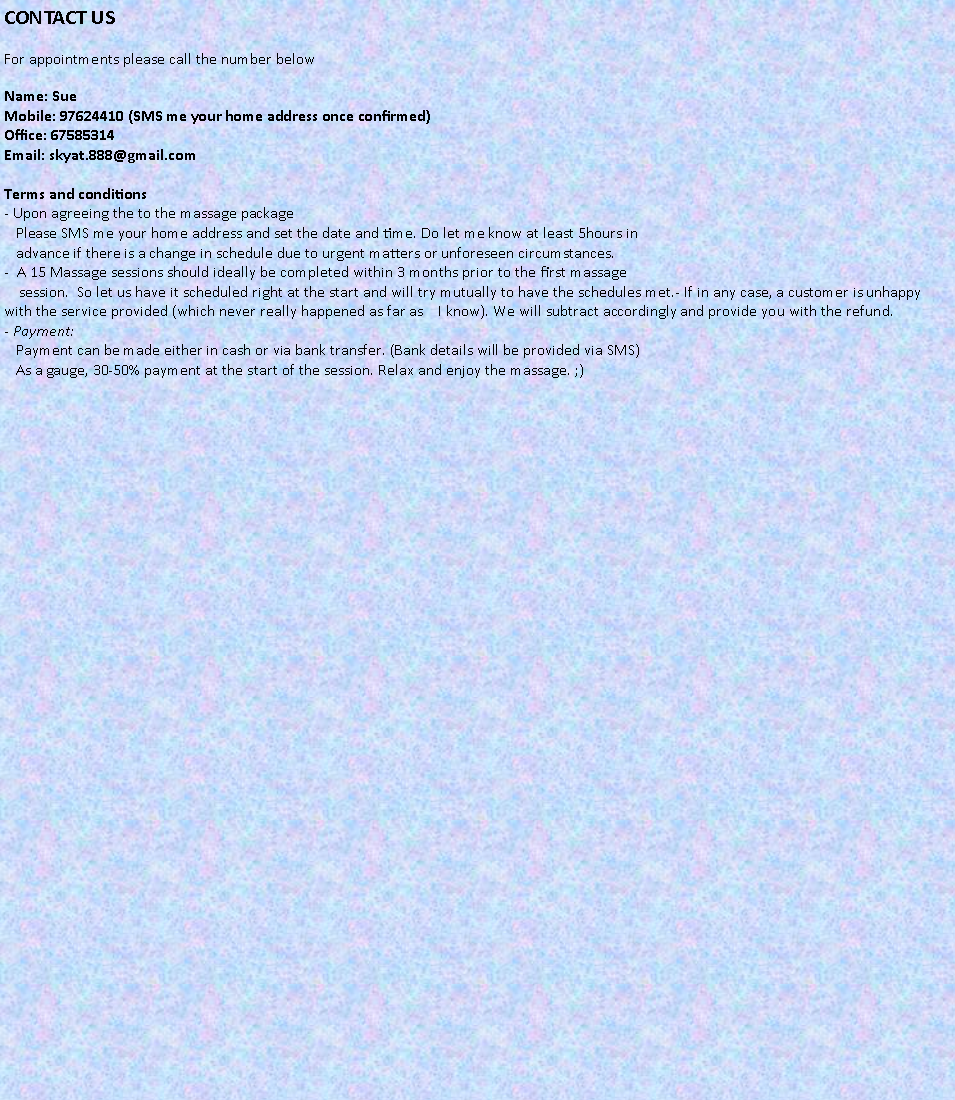 Text Box: CONTACT USFor appointments please call the number belowName: Sue
Mobile: 97624410 (SMS me your home address once confirmed)
Office: 67585314
Email: skyat.888@gmail.com

Terms and conditions
- Upon agreeing the to the massage package
   Please SMS me your home address and set the date and time. Do let me know at least 5hours in 
   advance if there is a change in schedule due to urgent matters or unforeseen circumstances.
-  A 15 Massage sessions should ideally be completed within 3 months prior to the first massage 
    session.  So let us have it scheduled right at the start and will try mutually to have the schedules met.- If in any case, a customer is unhappy with the service provided (which never really happened as far as    I know). We will subtract accordingly and provide you with the refund.
- Payment:
   Payment can be made either in cash or via bank transfer. (Bank details will be provided via SMS)
   As a gauge, 30-50% payment at the start of the session. Relax and enjoy the massage. ;)